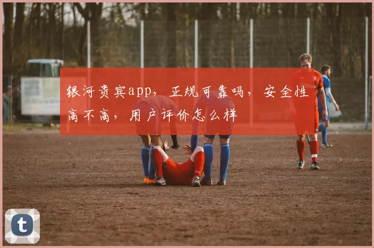 银河贵宾app，正规可靠吗，安全性高不高，用户评价怎么样